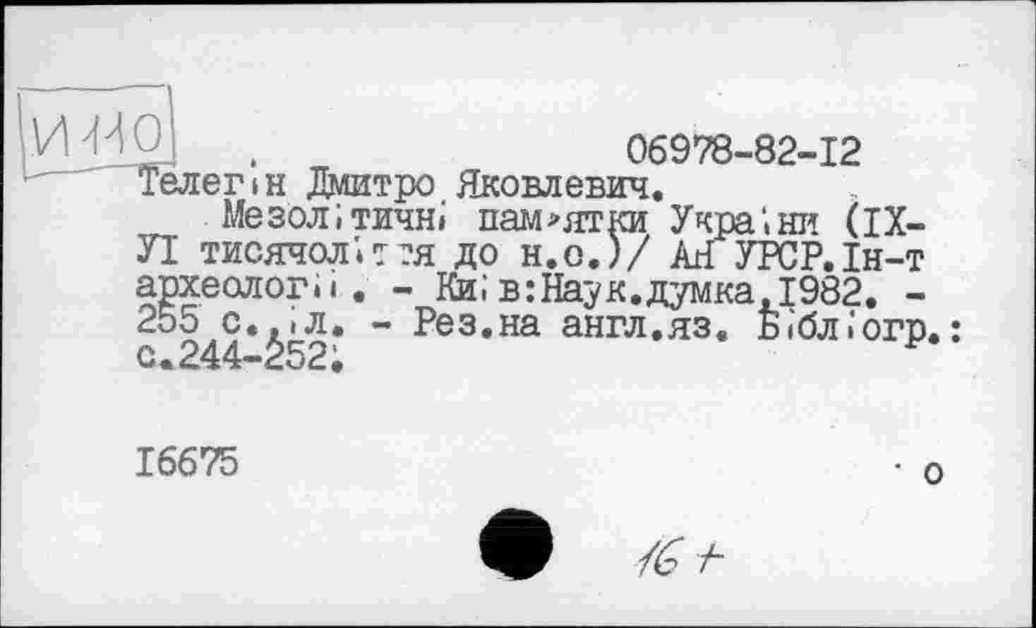 ﻿.	06978-82-12
Телег ін Дмитро Яковлевич.
Мезолітичні пам>ятки України (IX-УІ тисячолітня до н.о.)/ Ан УРСР.Ін-т археологи. - Киів:Наук.думка,1982. -255 с.,(л. - Рез.на англ.яз. Бібліогр. : о.244-252;
16675
• о